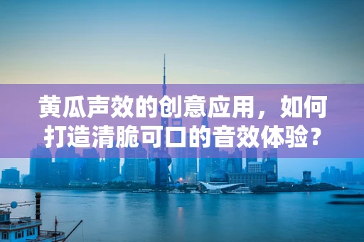 黄瓜声效的创意应用，如何打造清脆可口的音效体验？