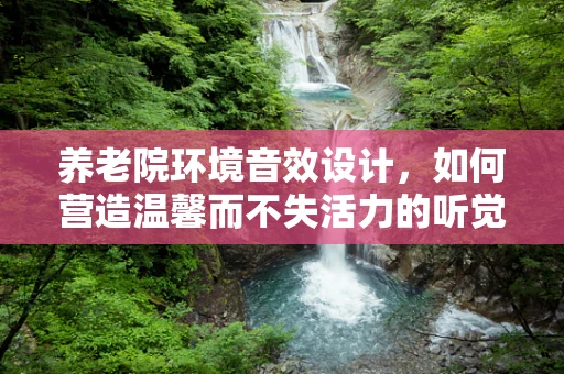 养老院环境音效设计，如何营造温馨而不失活力的听觉氛围？