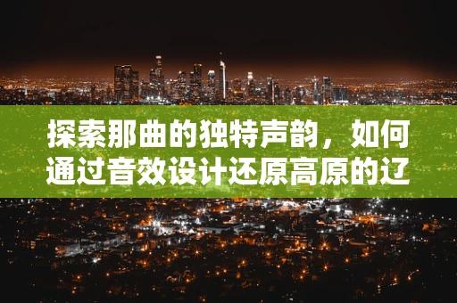 探索那曲的独特声韵，如何通过音效设计还原高原的辽阔与宁静？