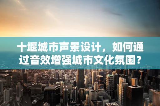 十堰城市声景设计，如何通过音效增强城市文化氛围？