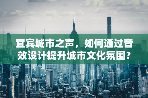 宜宾城市之声，如何通过音效设计提升城市文化氛围？
