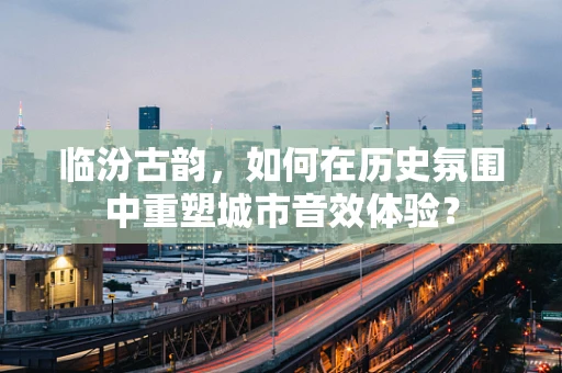 临汾古韵，如何在历史氛围中重塑城市音效体验？