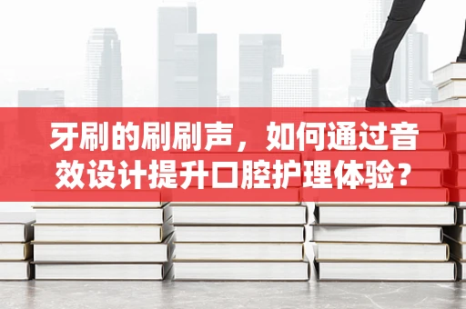 牙刷的刷刷声，如何通过音效设计提升口腔护理体验？