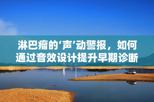 淋巴瘤的‘声’动警报，如何通过音效设计提升早期诊断意识？