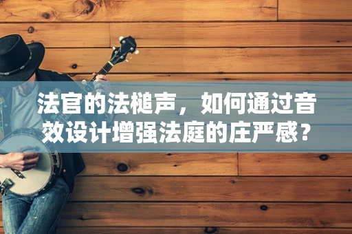 法官的法槌声，如何通过音效设计增强法庭的庄严感？