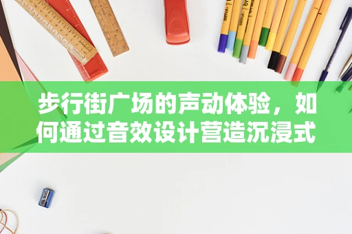 步行街广场的声动体验，如何通过音效设计营造沉浸式氛围？