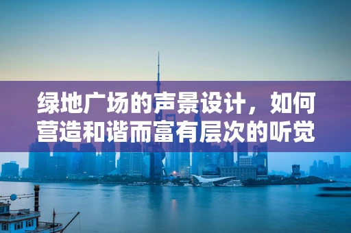 绿地广场的声景设计，如何营造和谐而富有层次的听觉体验？