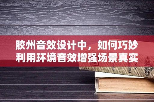 胶州音效设计中，如何巧妙利用环境音效增强场景真实感？