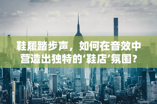 鞋履踏步声，如何在音效中营造出独特的‘鞋店’氛围？