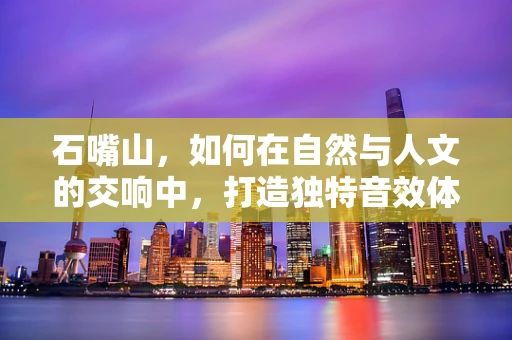 石嘴山，如何在自然与人文的交响中，打造独特音效体验？