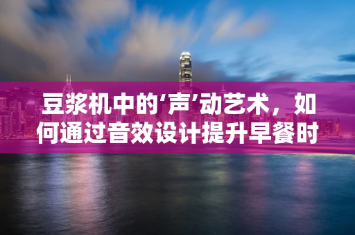 豆浆机中的‘声’动艺术，如何通过音效设计提升早餐时光的幸福感？