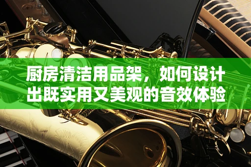 厨房清洁用品架，如何设计出既实用又美观的音效体验？