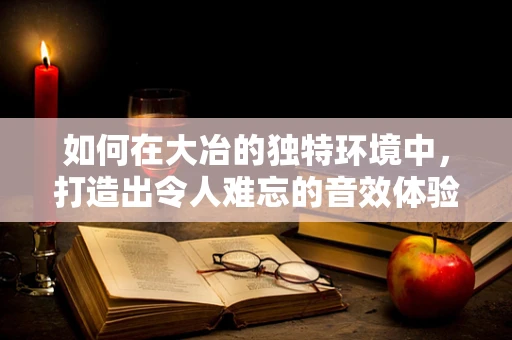 如何在大冶的独特环境中，打造出令人难忘的音效体验？
