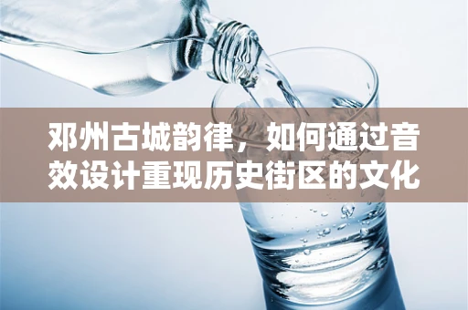 邓州古城韵律，如何通过音效设计重现历史街区的文化氛围？