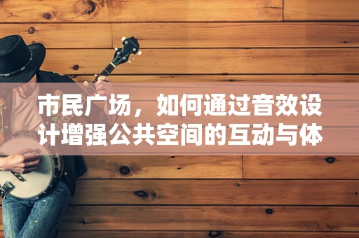 市民广场，如何通过音效设计增强公共空间的互动与体验？