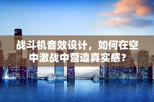 战斗机音效设计，如何在空中激战中营造真实感？