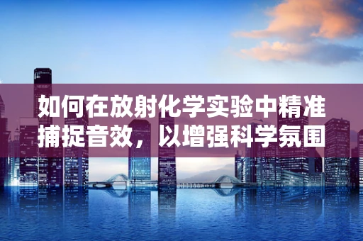 如何在放射化学实验中精准捕捉音效，以增强科学氛围？