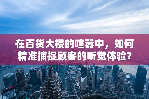 在百货大楼的喧嚣中，如何精准捕捉顾客的听觉体验？