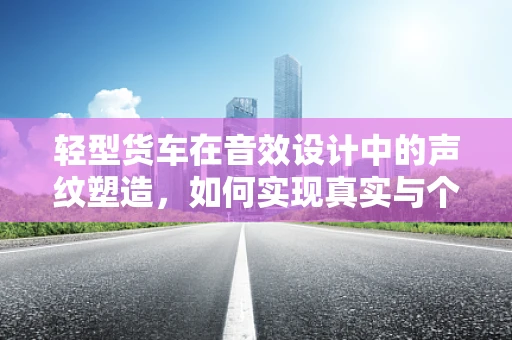轻型货车在音效设计中的声纹塑造，如何实现真实与个性的平衡？