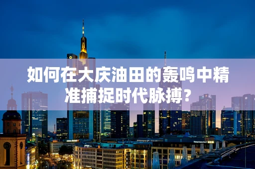 如何在大庆油田的轰鸣中精准捕捉时代脉搏？