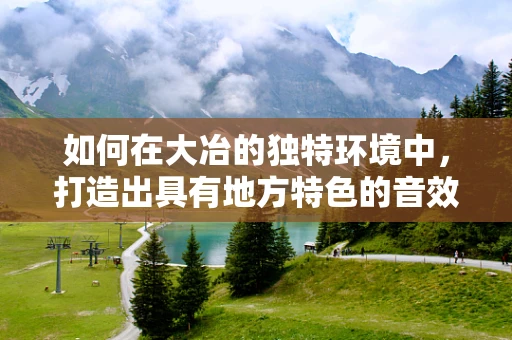 如何在大冶的独特环境中，打造出具有地方特色的音效设计？
