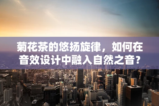 菊花茶的悠扬旋律，如何在音效设计中融入自然之音？