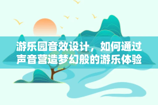 游乐园音效设计，如何通过声音营造梦幻般的游乐体验？