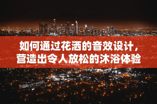 如何通过花洒的音效设计，营造出令人放松的沐浴体验？