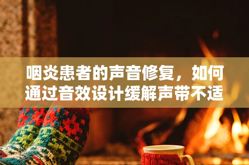 咽炎患者的声音修复，如何通过音效设计缓解声带不适？