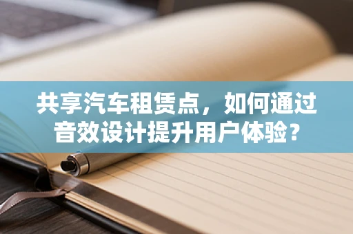 共享汽车租赁点，如何通过音效设计提升用户体验？