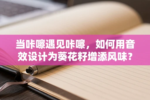 当咔嚓遇见咔嚓，如何用音效设计为葵花籽增添风味？