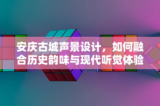安庆古城声景设计，如何融合历史韵味与现代听觉体验？