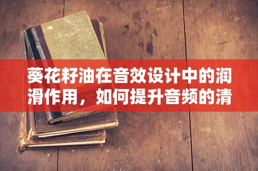 葵花籽油在音效设计中的润滑作用，如何提升音频的清脆感？