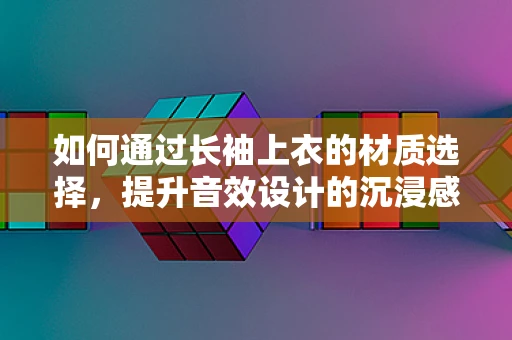 如何通过长袖上衣的材质选择，提升音效设计的沉浸感？