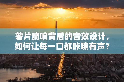 薯片脆响背后的音效设计，如何让每一口都咔嚓有声？