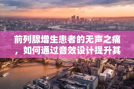前列腺增生患者的无声之痛，如何通过音效设计提升其生活质量？