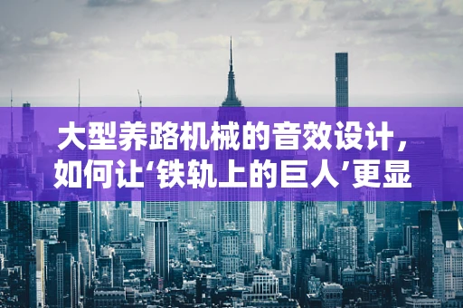 大型养路机械的音效设计，如何让‘铁轨上的巨人’更显威严？