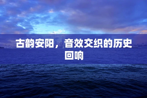 古韵安阳，音效交织的历史回响