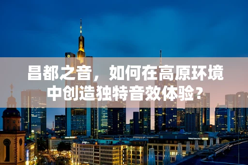 昌都之音，如何在高原环境中创造独特音效体验？