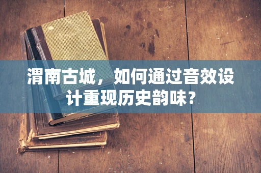 渭南古城，如何通过音效设计重现历史韵味？