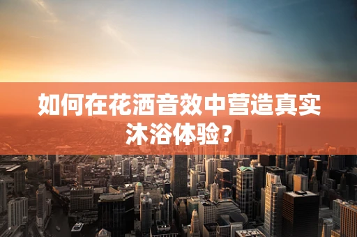 如何在花洒音效中营造真实沐浴体验？