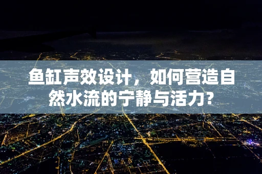 鱼缸声效设计，如何营造自然水流的宁静与活力？