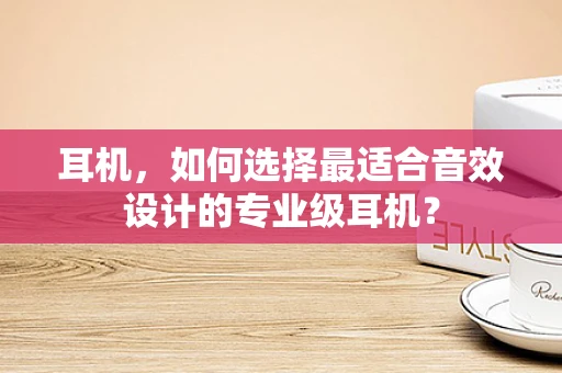 耳机，如何选择最适合音效设计的专业级耳机？