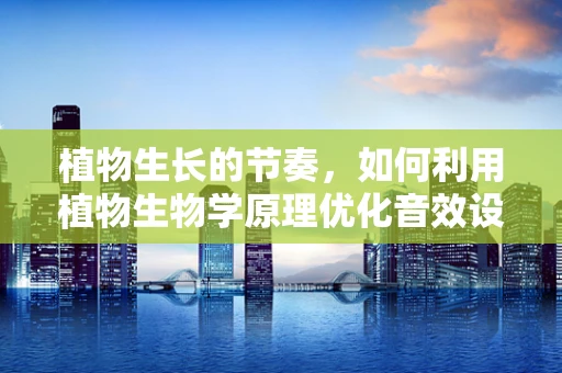 植物生长的节奏，如何利用植物生物学原理优化音效设计？