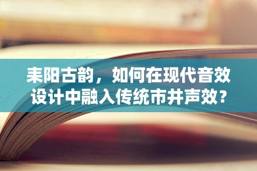 耒阳古韵，如何在现代音效设计中融入传统市井声效？