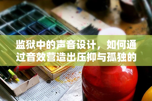 监狱中的声音设计，如何通过音效营造出压抑与孤独的氛围？