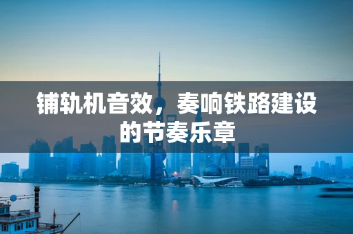 铺轨机音效，奏响铁路建设的节奏乐章