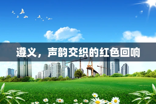 遵义，声韵交织的红色回响