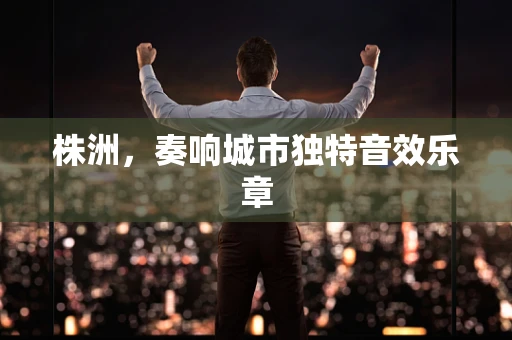 株洲，奏响城市独特音效乐章