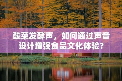 酸菜发酵声，如何通过声音设计增强食品文化体验？